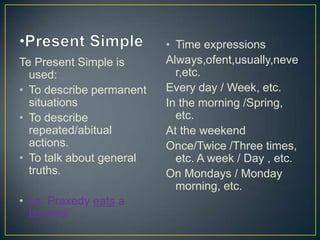Te Present Simple is
used:
• To describe permanent
situations
• To describe
repeated/abitual
actions.
• To talk about general
truths.
• i.e. Praxedy eats a
banana

• Time expressions
Always,ofent,usually,neve
r,etc.
Every day / Week, etc.
In the morning /Spring,
etc.
At the weekend
Once/Twice /Three times,
etc. A week / Day , etc.
On Mondays / Monday
morning, etc.

 
