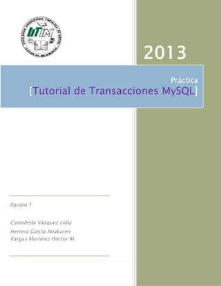 2013
                                  Práctica
       [Tutorial de Transacciones MySQL]




Equipo 1


Castañeda Vázquez Lidia
Herrera García Anakaren
Vargas Martínez Héctor M.



                                 1|Página
 