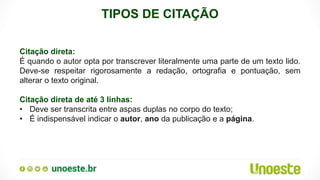 TIPOS DE CITAÇÃO
Citação direta:
É quando o autor opta por transcrever literalmente uma parte de um texto lido.
Deve-se respeitar rigorosamente a redação, ortografia e pontuação, sem
alterar o texto original.
Citação direta de até 3 linhas:
• Deve ser transcrita entre aspas duplas no corpo do texto;
• É indispensável indicar o autor, ano da publicação e a página.
 