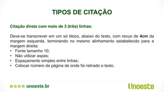 TIPOS DE CITAÇÃO
Citação direta com mais de 3 (três) linhas:
Deve-se transcrever em um só bloco, abaixo do texto, com recuo de 4cm da
margem esquerda, terminando no mesmo alinhamento estabelecido para a
margem direita:
• Fonte tamanho 10;
• Não utilizar aspas;
• Espaçamento simples entre linhas;
• Colocar número da página de onde foi retirado o texto.
 