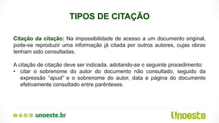 TIPOS DE CITAÇÃO
Citação da citação: Na impossibilidade de acesso a um documento original,
pode-se reproduzir uma informação já citada por outros autores, cujas obras
tenham sido consultadas.
A citação de citação deve ser indicada, adotando-se o seguinte procedimento:
• citar o sobrenome do autor do documento não consultado, seguido da
expressão “apud” e o sobrenome do autor, data e página do documento
efetivamente consultado entre parênteses.
 