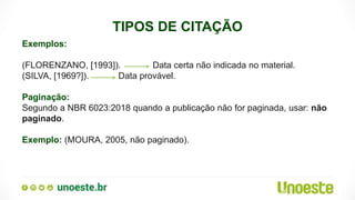 TIPOS DE CITAÇÃO
Exemplos:
(FLORENZANO, [1993]). Data certa não indicada no material.
(SILVA, [1969?]). Data provável.
Paginação:
Segundo a NBR 6023:2018 quando a publicação não for paginada, usar: não
paginado.
Exemplo: (MOURA, 2005, não paginado).
 