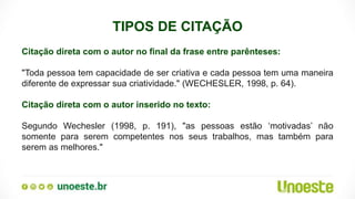 TIPOS DE CITAÇÃO
Citação direta com o autor no final da frase entre parênteses:
"Toda pessoa tem capacidade de ser criativa e cada pessoa tem uma maneira
diferente de expressar sua criatividade." (WECHESLER, 1998, p. 64).
Citação direta com o autor inserido no texto:
Segundo Wechesler (1998, p. 191), "as pessoas estão ‘motivadas’ não
somente para serem competentes nos seus trabalhos, mas também para
serem as melhores."
 