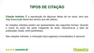 TIPOS DE CITAÇÃO
Citação Indireta: É a reprodução de algumas ideias de um autor, sem que
haja transcrição literal dos termos que ele utilizou.
As citações indiretas podem ser apresentadas das seguintes formas: Quando
o nome do autor faz parte integrante do texto, menciona-se a data da
publicação citada, entre parênteses.
Nas citações indiretas, a indicação da(s) página(s) consultada(s) é opcional.
 