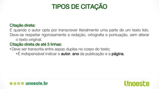 TIPOS DE CITAÇÃO
Citação direta:
É quando o autor opta por transcrever literalmente uma parte de um texto lido.
Deve-se respeitar rigorosamente a redação, ortografia e pontuação, sem alterar
o texto original.
Citação direta de até 3 linhas:
•Deve ser transcrita entre aspas duplas no corpo do texto;
•É indispensável indicar o autor, ano da publicação e a página.
 