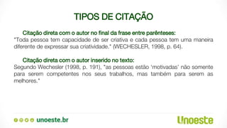 TIPOS DE CITAÇÃO
Citação direta com o autor no final da frase entre parênteses:
"Toda pessoa tem capacidade de ser criativa e cada pessoa tem uma maneira
diferente de expressar sua criatividade." (WECHESLER, 1998, p. 64).
Citação direta com o autor inserido no texto:
Segundo Wechesler (1998, p. 191), "as pessoas estão ‘motivadas’ não somente
para serem competentes nos seus trabalhos, mas também para serem as
melhores."
 