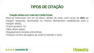 TIPOS DE CITAÇÃO
Citação direta com mais de 3 (três) linhas:
Deve-se transcrever em um só bloco, abaixo do texto, com recuo de 4cm da
margem esquerda, terminando no mesmo alinhamento estabelecido para a
margem direita:
•Fonte tamanho 10;
•Não utilizar aspas;
•Espaçamento simples entre linhas;
•Colocar número da página de onde foi retirado o texto.
 