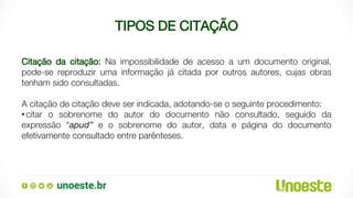 TIPOS DE CITAÇÃO
Citação da citação: Na impossibilidade de acesso a um documento original,
pode-se reproduzir uma informação já citada por outros autores, cujas obras
tenham sido consultadas.
A citação de citação deve ser indicada, adotando-se o seguinte procedimento:
•citar o sobrenome do autor do documento não consultado, seguido da
expressão “apud” e o sobrenome do autor, data e página do documento
efetivamente consultado entre parênteses.
 