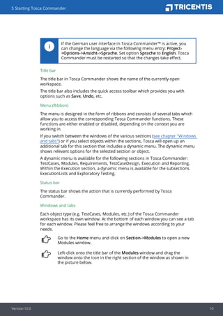 If the German user interface in Tosca Commander™ is active, you
can change the language via the following menu entry: Project-
>Options->Ansicht->Sprache. Set option Sprache to English. Tosca
Commander must be restarted so that the changes take effect.
Title bar
The title bar in Tosca Commander shows the name of the currently open
workspace.
The title bar also includes the quick access toolbar which provides you with
options such as Save, Undo, etc.
Menu (Ribbon)
The menu is designed in the form of ribbons and consists of several tabs which
allow you to access the corresponding Tosca Commander functions. These
functions are either enabled or disabled, depending on the context you are
working in.
If you switch between the windows of the various sections (see chapter "Windows
and tabs") or if you select objects within the sections, Tosca will open up an
additional tab for this section that includes a dynamic menu. The dynamic menu
shows relevant options for the selected section or object.
A dynamic menu is available for the following sections in Tosca Commander:
TestCases, Modules, Requirements, TestCaseDesign, Execution and Reporting.
Within the Execution section, a dynamic menu is available for the subsections
ExecutionLists and Exploratory Testing.
Status bar
The status bar shows the action that is currently performed by Tosca
Commander.
Windows and tabs
Each object type (e.g. TestCases, Modules, etc.) of the Tosca Commander
workspace has its own window. At the bottom of each window you can see a tab
for each window. Please feel free to arrange the windows according to your
needs.
Go to the Home menu and click on Section->Modules to open a new
Modules window.
Left-click onto the title bar of the Modules window and drag the
window onto the icon in the right section of the window as shown in
the picture below.
5 Starting Tosca Commander
Version 10.0 10
 