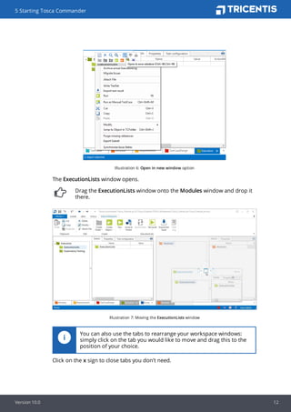 Illustration 6: Open in new window option
The ExecutionLists window opens.
Drag the ExecutionLists window onto the Modules window and drop it
there.
Illustration 7: Moving the ExecutionLists window
You can also use the tabs to rearrange your workspace windows:
simply click on the tab you would like to move and drag this to the
position of your choice.
Click on the x sign to close tabs you don't need.
5 Starting Tosca Commander
Version 10.0 12
 