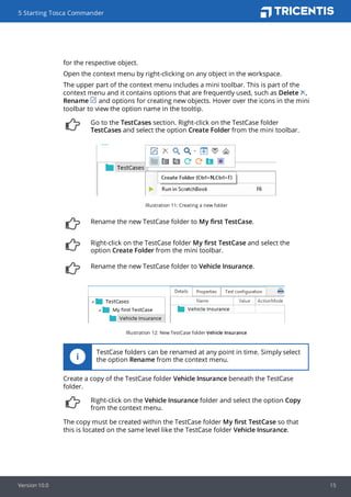 for the respective object.
Open the context menu by right-clicking on any object in the workspace.
The upper part of the context menu includes a mini toolbar. This is part of the
context menu and it contains options that are frequently used, such as Delete ,
Rename and options for creating new objects. Hover over the icons in the mini
toolbar to view the option name in the tooltip.
Go to the TestCases section. Right-click on the TestCase folder
TestCases and select the option Create Folder from the mini toolbar.
Illustration 11: Creating a new folder
Rename the new TestCase folder to My first TestCase.
Right-click on the TestCase folder My first TestCase and select the
option Create Folder from the mini toolbar.
Rename the new TestCase folder to Vehicle Insurance.
Illustration 12: New TestCase folder Vehicle Insurance
TestCase folders can be renamed at any point in time. Simply select
the option Rename from the context menu.
Create a copy of the TestCase folder Vehicle Insurance beneath the TestCase
folder.
Right-click on the Vehicle Insurance folder and select the option Copy
from the context menu.
The copy must be created within the TestCase folder My first TestCase so that
this is located on the same level like the TestCase folder Vehicle Insurance.
5 Starting Tosca Commander
Version 10.0 15
 