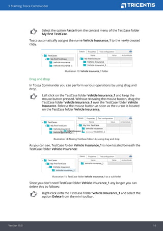 Select the option Paste from the context menu of the TestCase folder
My first TestCase.
Tosca automatically assigns the name Vehicle Insurance_1 to the newly created
copy.
Illustration 13: Vehicle Insurance_1 folder
Drag and drop
In Tosca Commander you can perform various operations by using drag and
drop.
Left click on the TestCase folder Vehicle Insurance_1 and keep the
mouse button pressed. Without releasing the mouse button, drag the
TestCase folder Vehicle Insurance_1 over the TestCase folder Vehicle
Insurance. Release the mouse button as soon as the cursor is located
on the TestCase folder Vehicle Insurance.
Illustration 14: Moving TestCase folders by using drag and drop
As you can see, TestCase folder Vehicle Insurance_1 is now located beneath the
TestCase folder Vehicle Insurance:
Illustration 15: TestCase folder Vehicle Insurance_1 as a subfolder
Since you don't need TestCase folder Vehicle Insurance_1 any longer you can
delete this as follows:
Right-click onto the TestCase folder Vehicle Insurance_1 and select the
option Delete from the mini toolbar.
5 Starting Tosca Commander
Version 10.0 16
 