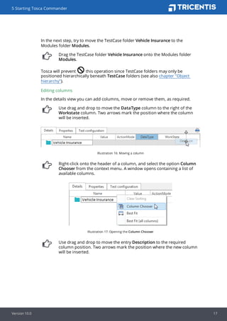 In the next step, try to move the TestCase folder Vehicle Insurance to the
Modules folder Modules.
Drag the TestCase folder Vehicle Insurance onto the Modules folder
Modules.
Tosca will prevent this operation since TestCase folders may only be
positioned hierarchically beneath TestCase folders (see also chapter "Object
hierarchy").
Editing columns
In the details view you can add columns, move or remove them, as required.
Use drag and drop to move the DataType column to the right of the
Workstate column. Two arrows mark the position where the column
will be inserted.
Illustration 16: Moving a column
Right-click onto the header of a column, and select the option Column
Chooser from the context menu. A window opens containing a list of
available columns.
Illustration 17: Opening the Column Chooser
Use drag and drop to move the entry Description to the required
column position. Two arrows mark the position where the new column
will be inserted.
5 Starting Tosca Commander
Version 10.0 17
 