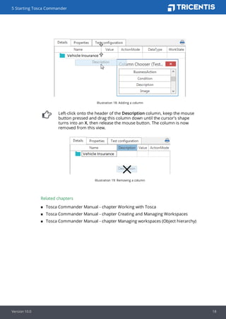 Illustration 18: Adding a column
Left-click onto the header of the Description column, keep the mouse
button pressed and drag this column down until the cursor's shape
turns into an X, then release the mouse button. The column is now
removed from this view.
Illustration 19: Removing a column
Related chapters
n Tosca Commander Manual - chapter Working with Tosca
n Tosca Commander Manual - chapter Creating and Managing Workspaces
n Tosca Commander Manual - chapter Managing workspaces (Object hierarchy)
5 Starting Tosca Commander
Version 10.0 18
 