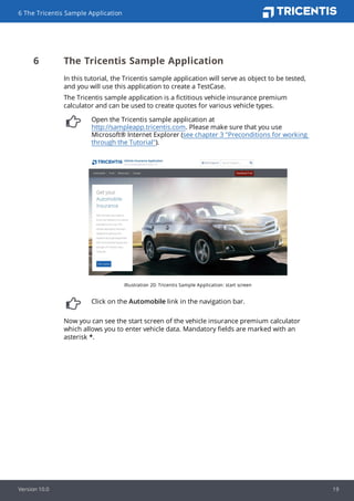 6 The Tricentis Sample Application
In this tutorial, the Tricentis sample application will serve as object to be tested,
and you will use this application to create a TestCase.
The Tricentis sample application is a fictitious vehicle insurance premium
calculator and can be used to create quotes for various vehicle types.
Open the Tricentis sample application at
http://sampleapp.tricentis.com. Please make sure that you use
Microsoft® Internet Explorer (see chapter 3 "Preconditions for working
through the Tutorial").
Illustration 20: Tricentis Sample Application: start screen
Click on the Automobile link in the navigation bar.
Now you can see the start screen of the vehicle insurance premium calculator
which allows you to enter vehicle data. Mandatory fields are marked with an
asterisk *.
6 The Tricentis Sample Application
Version 10.0 19
 