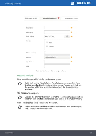 Illustration 32: Insurant data screen (partial view)
Module 3: Insurant
Now you will create a Module for the Insurant screen.
Right-click on the Module folder Vehicle Insurance and select Scan
Application->Desktop from the context menu. You can also click on
the Module folder and select the option from the dynamic menu
Modules.
The XScan window opens.
Click on the browser tab which shows the Tricentis sample application
and then click on Start in the lower right corner of the XScan window.
Wait a few seconds while Tosca scans the screen.
Enable the option Select on Screen in Tosca XScan. This will help you
select the correct items with ease.
7 Creating Modules
Version 10.0 30
 