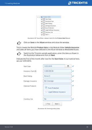 Illustration 44: Tosca XScan: relevant items for the Product data Module
Click on Save in the XScan window and close the window.
Tosca creates the Module Product data in the Module folder Vehicle Insurance
and adds all items you have selected in the XScan window as ModuleAttributes.
Switch to the Tricentis sample application, enter the data as shown in
the illustration below and click on Next.
Indicate the first of the month after next for the Start Date. In our tutorial here,
we use 12/01/2016.
Illustration 45: Entering product data
7 Creating Modules
Version 10.0 38
 