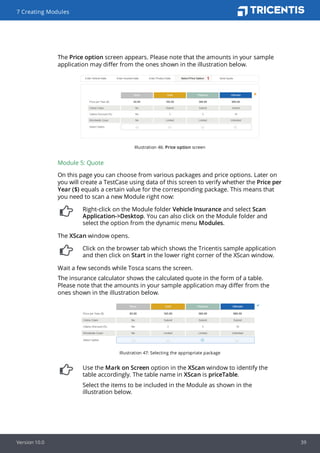 The Price option screen appears. Please note that the amounts in your sample
application may differ from the ones shown in the illustration below.
Illustration 46: Price option screen
Module 5: Quote
On this page you can choose from various packages and price options. Later on
you will create a TestCase using data of this screen to verify whether the Price per
Year ($) equals a certain value for the corresponding package. This means that
you need to scan a new Module right now:
Right-click on the Module folder Vehicle Insurance and select Scan
Application->Desktop. You can also click on the Module folder and
select the option from the dynamic menu Modules.
The XScan window opens.
Click on the browser tab which shows the Tricentis sample application
and then click on Start in the lower right corner of the XScan window.
Wait a few seconds while Tosca scans the screen.
The insurance calculator shows the calculated quote in the form of a table.
Please note that the amounts in your sample application may differ from the
ones shown in the illustration below.
Illustration 47: Selecting the appropriate package
Use the Mark on Screen option in the XScan window to identify the
table accordingly. The table name in XScan is priceTable.
Select the items to be included in the Module as shown in the
illustration below.
7 Creating Modules
Version 10.0 39
 