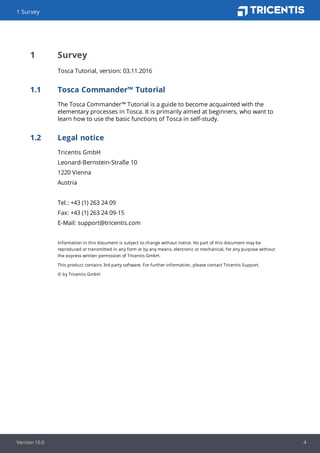 1 Survey
Version 10.0 4
1 Survey
Tosca Tutorial, version: 03.11.2016
1.1 Tosca Commander™ Tutorial
The Tosca Commander™ Tutorial is a guide to become acquainted with the
elementary processes in Tosca. It is primarily aimed at beginners, who want to
learn how to use the basic functions of Tosca in self-study.
1.2 Legal notice
Tricentis GmbH
Leonard-Bernstein-Straße 10
1220 Vienna
Austria
Tel.: +43 (1) 263 24 09
Fax: +43 (1) 263 24 09-15
E-Mail: support@tricentis.com
Information in this document is subject to change without notice. No part of this document may be
reproduced or transmitted in any form or by any means, electronic or mechanical, for any purpose without
the express written permission of Tricentis GmbH.
This product contains 3rd party software. For further information, please contact Tricentis Support.
© by Tricentis GmbH
 