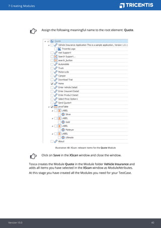 Assign the following meaningful name to the root element: Quote.
Illustration 48: XScan: relevant items for the Quote Module
Click on Save in the XScan window and close the window.
Tosca creates the Module Quote in the Module folder Vehicle Insurance and
adds all items you have selected in the XScan window as ModuleAttributes.
At this stage you have created all the Modules you need for your TestCase.
7 Creating Modules
Version 10.0 40
 