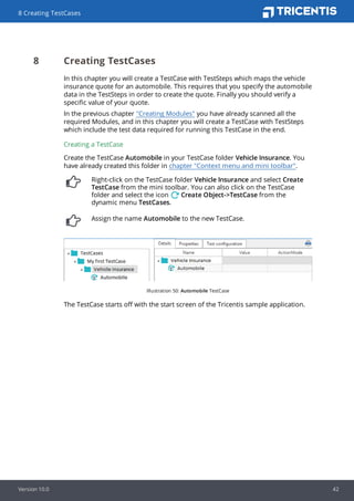 8 Creating TestCases
In this chapter you will create a TestCase with TestSteps which maps the vehicle
insurance quote for an automobile. This requires that you specify the automobile
data in the TestSteps in order to create the quote. Finally you should verify a
specific value of your quote.
In the previous chapter "Creating Modules" you have already scanned all the
required Modules, and in this chapter you will create a TestCase with TestSteps
which include the test data required for running this TestCase in the end.
Creating a TestCase
Create the TestCase Automobile in your TestCase folder Vehicle Insurance. You
have already created this folder in chapter "Context menu and mini toolbar".
Right-click on the TestCase folder Vehicle Insurance and select Create
TestCase from the mini toolbar. You can also click on the TestCase
folder and select the icon Create Object->TestCase from the
dynamic menu TestCases.
Assign the name Automobile to the new TestCase.
Illustration 50: Automobile TestCase
The TestCase starts off with the start screen of the Tricentis sample application.
8 Creating TestCases
Version 10.0 42
 