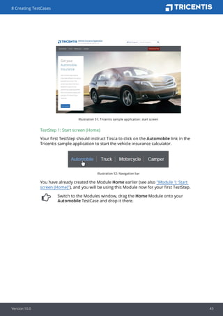Illustration 51: Tricentis sample application: start screen
TestStep 1: Start screen (Home)
Your first TestStep should instruct Tosca to click on the Automobile link in the
Tricentis sample application to start the vehicle insurance calculator.
Illustration 52: Navigation bar
You have already created the Module Home earlier (see also "Module 1: Start
screen (Home)"), and you will be using this Module now for your first TestStep.
Switch to the Modules window, drag the Home Module onto your
Automobile TestCase and drop it there.
8 Creating TestCases
Version 10.0 43
 