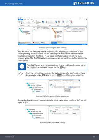 Illustration 53: Creating the Home TestStep
Tosca creates the TestStep Home and automatically assigns the name of the
corresponding Module to this. All the TestStepValues that can be steered are
located beneath this TestStep - in our case, the Automobile link of the start
screen Home. The TestStepValue icons are grayed out until you define actions for
these values.
TestStepValues which are grayed out due to lacking values can either
be hidden from view or shown via the F9 key.
Open the drop-down menu in the Value column for the TestStepValue
Automobile, select {Click} and press Enter to confirm your selection.
Illustration 54: Defining actions for the Home screen
The ActionMode column is automatically set to Input since you have defined an
input action.
Illustration 55: Finalized Home TestStep
8 Creating TestCases
Version 10.0 44
 