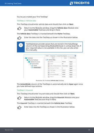 You've just created your first TestStep!
TestStep 2: Vehicle data
This TestStep should enter vehicle data and should then click on Next.
Return to the Modules window, drag the Vehicle data Module onto
your Automobile TestCase and drop it there.
The Vehicle data TestStep is inserted beneath the Home TestStep.
Enter the data into the TestStep as shown in the illustration below.
TestStepValues provide values that are stored in the ValueRange
column of the corresponding ModuleAttribute in a drop-down list. If
your required value is not available in this list, you can also enter
this manually.
Illustration 56: Finalized Vehicle data TestStep
The ActionMode column of the TestSteps is automatically set to Input again since
you have defined input actions.
TestStep 3: Insurant
This TestStep should enter insurant data and should then click on Next.
Return to the Modules window, drag the Insurant Module onto your
Automobile TestCase and drop it there.
The Insurant TestStep is inserted beneath the Vehicle data TestStep.
Enter data into the TestStep as shown in the illustration below.
8 Creating TestCases
Version 10.0 45
 