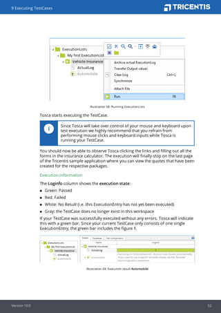 Illustration 68: Running ExecutionLists
Tosca starts executing the TestCase.
Since Tosca will take over control of your mouse and keyboard upon
test execution we highly recommend that you refrain from
performing mouse clicks and keyboard inputs while Tosca is
running your TestCase.
You should now be able to observe Tosca clicking the links and filling out all the
forms in the insurance calculator. The execution will finally stop on the last page
of the Tricentis sample application where you can view the quotes that have been
created for the respective packages.
Execution information
The Loginfo column shows the execution state:
n Green: Passed
n Red: Failed
n White: No Result (i.e. this ExecutionEntry has not yet been executed)
n Gray: the TestCase does no longer exist in this workspace
If your TestCase was successfully executed without any errors, Tosca will indicate
this with a green bar. Since your current TestCase only consists of one single
ExecutionEntry, the green bar includes the figure 1.
Illustration 69: Execution result Automobile
9 Executing TestCases
Version 10.0 52
 