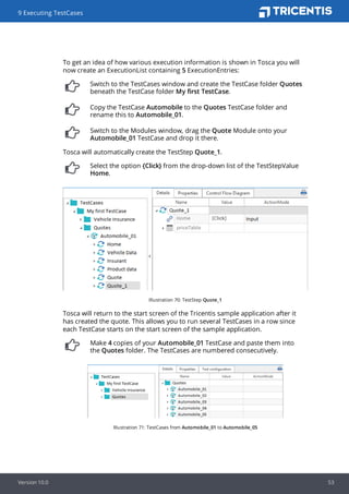 To get an idea of how various execution information is shown in Tosca you will
now create an ExecutionList containing 5 ExecutionEntries:
Switch to the TestCases window and create the TestCase folder Quotes
beneath the TestCase folder My first TestCase.
Copy the TestCase Automobile to the Quotes TestCase folder and
rename this to Automobile_01.
Switch to the Modules window, drag the Quote Module onto your
Automobile_01 TestCase and drop it there.
Tosca will automatically create the TestStep Quote_1.
Select the option {Click} from the drop-down list of the TestStepValue
Home.
Illustration 70: TestStep Quote_1
Tosca will return to the start screen of the Tricentis sample application after it
has created the quote. This allows you to run several TestCases in a row since
each TestCase starts on the start screen of the sample application.
Make 4 copies of your Automobile_01 TestCase and paste them into
the Quotes folder. The TestCases are numbered consecutively.
Illustration 71: TestCases from Automobile_01 to Automobile_05
9 Executing TestCases
Version 10.0 53
 