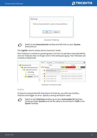 Illustration 73: Warning
Switch to the ExecutionLists window and left-click on your Quotes
ExecutionList.
The Loginfo column shows various execution states:
One TestCase is marked as passed (green), one has not yet been executed (white),
and one TestCase does no longer exist in the workspace (gray). Two TestCases are
marked as failed (red).
Illustration 74: Execution states
History
To become acquainted with ExecutionList histories, you will now modify a
TestCase and trigger an error. Specify a wrong verification value:
Switch to the TestCases window, go to your Automobile_04 TestCase
(TestCase folder Quotes) and set the value to be verified to 12345 in the
Quote TestStep.
9 Executing TestCases
Version 10.0 55
 