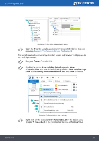 Illustration 75: The value to be verified is wrong
Open the Tricentis sample application in Microsoft® Internet Explorer
(see also chapter 6 "The Tricentis Sample Application").
The sample application must show the start screen so that your TestCase can be
successfully executed.
Run your Quotes ExecutionList.
Disable the option Show only last ActualLog under View-
>ExecutionLists, and enable the following entries: Show multiline Logs,
Show Statistics only on visible ExecutionLists, and Show Statistics.
Illustration 76: ExecutionLists view - settings
Right-click on the ExecutionEntry Automobile_04 in the details view.
Choose (Expand all) in the mini toolbar to view all TestStepValue
9 Executing TestCases
Version 10.0 56
 