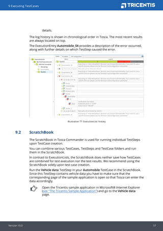 details.
The log history is shown in chronological order in Tosca. The most recent results
are always located on top.
The ExecutionEntry Automobile_04 provides a description of the error occurred,
along with further details on which TestStep caused the error.
Illustration 77: ExecutionList: history
9.2 ScratchBook
The ScratchBook in Tosca Commander is used for running individual TestSteps
upon TestCase creation.
You can combine various TestCases, TestSteps and TestCase folders and run
them in the ScratchBook.
In contrast to ExecutionLists, the ScratchBook does neither save how TestCases
are combined for test execution nor the test results. We recommend using the
ScratchBook solely upon test case creation.
Run the Vehicle data TestStep in your Automobile TestCase in the ScratchBook.
Since this TestStep contains vehicle data you have to make sure that the
corresponding page of the sample application is open so that Tosca can enter the
data accordingly.
Open the Tricentis sample application in Microsoft® Internet Explorer
(see "The Tricentis Sample Application") and go to the Vehicle data
page.
9 Executing TestCases
Version 10.0 57
 