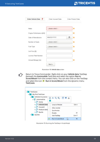 Illustration 78: Vehicle data screen
Return to Tosca Commander. Right-click on your Vehicle data TestStep
(beneath the Automobile TestCase) and select the option Run in
ScratchBook from the context menu. You can also click on the TestStep
and select the icon Run in ScratchBook from the dynamic menu
TestCases.
Illustration 79: Running the TestStep in Scratchbook
9 Executing TestCases
Version 10.0 58
 