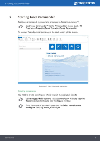 5 Starting Tosca Commander
TestCases are created, executed and organized in Tosca Commander™.
Start Tosca Commander™ via the Windows Start menu: Start->All
Programs->Tricentis->Tosca Testsuite->Tosca Commander.
As soon as Tosca Commander is open, the start screen will be shown.
Illustration 1: Tosca Commander start screen
Creating workspaces
You need to create a workspace where you will manage your objects.
Select Project->New from the Tosca Commander™ menu to open the
Tosca Commander: Create new workspace window.
Enter the name of your workspace into the Select name for new
workspace field, e.g. Tosca_Tutorial_en.
5 Starting Tosca Commander
Version 10.0 8
 