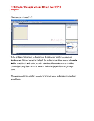 Trik Dasar Belajar Visual Basic .Net 2010
Bab gratis!
______________________________________________________________________________________________
(lihat gambar di bawah ini) :
Coba anda perhatikan dari kedua gambar di atas cursor selalu menunjukkan
konteks nya. Maksud saya di sini adalah jika anda mengarahkan mouse click satu
kali ke objext textbox otomatis jendela properties di bawah kanan menunjukkan
property-property object textboxt tersebut. Demikian juga halnya dengan object
label.
Menggunakan kontek ini akan sangat menghemat waktu anda dalam mempelajari
visual basic.
 