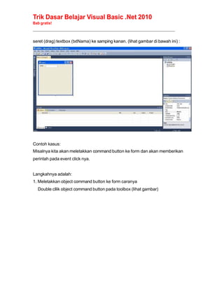 Trik Dasar Belajar Visual Basic .Net 2010
Bab gratis!
______________________________________________________________________________________________
seret (drag) textbox (txtNama) ke samping kanan. (lihat gambar di bawah ini) :
Contoh kasus:
Misalnya kita akan meletakkan command button ke form dan akan memberikan
perintah pada event click nya.
Langkahnya adalah:
1. Meletakkan object command button ke form caranya
Double cllik object command button pada toolbox (lihat gambar)
 