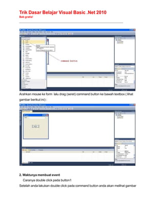 Trik Dasar Belajar Visual Basic .Net 2010
Bab gratis!
______________________________________________________________________________________________
Arahkan mouse ke form lalu drag (seret) command button ke bawah textbox ( lihat
gambar berikut ini) :
2. Waktunya membuat event
Caranya double click pada button1
Setelah anda lakukan double click pada command button anda akan melihat gambar
 