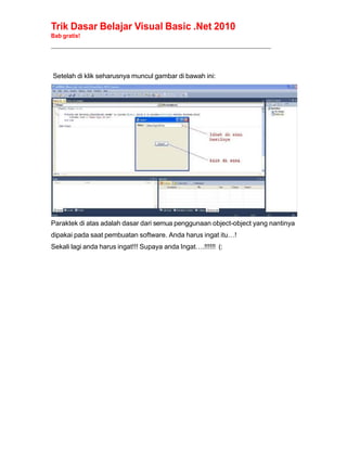 Trik Dasar Belajar Visual Basic .Net 2010
Bab gratis!
______________________________________________________________________________________________
Setelah di klik seharusnya muncul gambar di bawah ini:
Paraktek di atas adalah dasar dari semua penggunaan object-object yang nantinya
dipakai pada saat pembuatan software. Anda harus ingat itu…!
Sekali lagi anda harus ingat!!! Supaya anda Ingat….!!!!!! (:
 