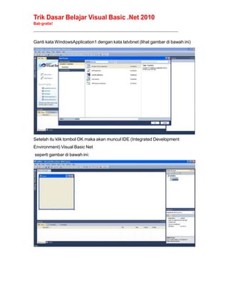 Trik Dasar Belajar Visual Basic .Net 2010
Bab gratis!
______________________________________________________________________________________________
Ganti kata WindowsApplication1 dengan kata latvbnet (lihat gambar di bawah ini)
Setelah itu klik tombol OK maka akan muncul IDE (Integrated Development
Environment) Visual Basic Net
seperti gambar di bawah ini:
 