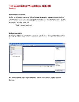 Trik Dasar Belajar Visual Basic .Net 2010
Bab gratis!
______________________________________________________________________________________________
Mempelajari properties.
Untuk tahap awal anda cukup pelajari property name dan value nya saja misalnya
untuk textbox anda cukup pakai property name dan text (mis: txtNama.text = “Budi”).
txtNama = property name nya.
“Budi” = property text nya
Membuat properti
Buka project baru lalu arahkan mouse pada kata Toolbox (lihat gambar di bawah ini)
:
klik Kata Common controls pada toolbox. Seharusnya muncul seperti gambar
berikut:
 