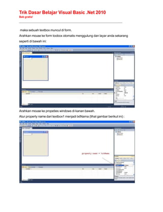 Trik Dasar Belajar Visual Basic .Net 2010
Bab gratis!
______________________________________________________________________________________________
maka sebuah textbox muncul di form.
Arahkan mouse ke form toobox otomatis menggulung dan layar anda sekarang
seperti di bawah ini:
Arahkan mouse ke propeties windows di kanan bawah.
Atur property name dari textbox1 menjadi txtNama (lihat gambar berikut ini) :
 
