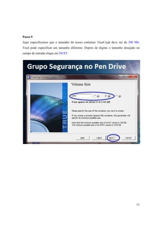 Passo 9
Aqui especificamos que o tamanho do nosso container TrueCrypt deve ser de 300 Mb.
Você pode especificar um tamanho diferente. Depois de digitar o tamanho desejado no
campo de entrada clique em NEXT.




                                                                                11
 