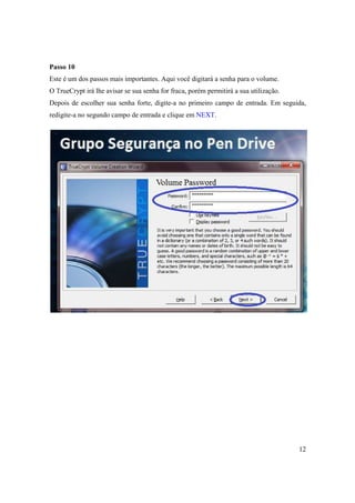Passo 10
Este é um dos passos mais importantes. Aqui você digitará a senha para o volume.
O TrueCrypt irá lhe avisar se sua senha for fraca, porém permitirá a sua utilização.
Depois de escolher sua senha forte, digite-a no primeiro campo de entrada. Em seguida,
redigite-a no segundo campo de entrada e clique em NEXT.




                                                                                       12
 