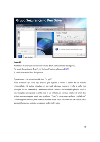 Passo 12
Acabamos de criar com sucesso um volume TrueCrypt (container de arquivo).
Na janela do Assistente TrueCrypt Volume Creation, clique em EXIT.
A janela Assistente deve desaparecer.


Agora vamos criar um volume Oculto. Por quê?
Pode acontecer que você seja forçado por alguém a revelar a senha de um volume
criptografado. Há muitas situações em que você não pode recusar a revelar a senha (por
exemplo, devido à extorsão). Usando um volume chamado escondido lhe permite resolver
tais situações sem revelar a senha para o seu volume, na verdade você pode criar duas
senhas, uma senha pode servir para o volume “Falso” e outra para o volume “verdadeiro”.
Daí em alguma extorsão pode fornecer a senha “falsa” onde o atacante vai ter acesso, sendo
que as informações contidas nessa pasta serão irrelevantes.




                                                                                       15
 