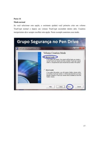 Passo 14
Modo normal
Se você selecionar esta opção, o assistente ajudará você primeiro criar um volume
TrueCrypt normal e depois um volume TrueCrypt escondido dentro dele. Usuários
inexperientes deve sempre escolher esta opção. Neste exemplo usaremos esse modo.




                                                                                   17
 
