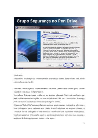 Explicação:
Selecionar a localização do volume exterior a ser criado (dentro deste volume será criado
outro volume mais tarde).


Selecione a localização do volume externo a ser criado (dentro deste volume que o volume
escondido será criado posteriormente).
Um volume Truecrypt pode residir em um arquivo (chamado Truecrypt contêiner), que
pode residir em um disco rígido, em uma unidade flash USB, etc. Um contêiner Truecrypt
pode ser movido ou excluído como qualquer arquivo normal.
Clique em "SelectFile" para escolher um nome de arquivo para o recipiente e selecione o
local onde deseja que o recipiente seja criado. Se você selecionar um arquivo existente, o
Truecrypt não vai criptografa-lo será eliminado e substituído com o contêiner recém-criado.
Você será capaz de criptografar arquivos existentes (mais tarde em), movendo-os para o
recipiente de Truecrypt que está prestes a criar agora.

                                                                                        19
 