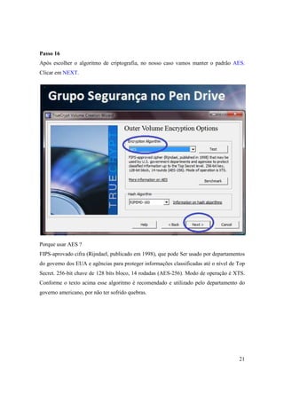 Passo 16
Após escolher o algoritmo de criptografia, no nosso caso vamos manter o padrão AES.
Clicar em NEXT.




Porque usar AES ?
FIPS-aprovado cifra (Rijndael, publicado em 1998), que pode Ser usado por departamentos
do governo dos EUA e agências para proteger informações classificadas até o nível de Top
Secret. 256-bit chave de 128 bits bloco, 14 rodadas (AES-256). Modo de operação é XTS.
Conforme o texto acima esse algoritmo é recomendado e utilizado pelo departamento do
governo americano, por não ter sofrido quebras.




                                                                                     21
 
