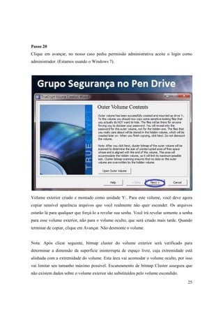Passo 20
Clique em avançar, no nosso caso pediu permissão administrativa aceite o login como
administrador. (Estamos usando o Windows 7).




Volume exterior criado e montado como unidade Y:. Para este volume, você deve agora
copiar sensível aparência arquivos que você realmente não quer esconder. Os arquivos
estarão lá para qualquer que forçá-lo a revelar sua senha. Você irá revelar somente a senha
para esse volume exterior, não para o volume oculto, que será criado mais tarde. Quando
terminar de copiar, clique em Avançar. Não desmonte o volume.


Nota: Após clicar seguinte, bitmap cluster do volume exterior será verificado para
determinar a dimensão da superfície ininterrupta de espaço livre, cuja extremidade está
alinhada com a extremidade do volume. Esta área vai acomodar o volume oculto, por isso
vai limitar seu tamanho máximo possível. Escaneamento de bitmap Cluster assegura que
não existem dados sobre o volume exterior são substituídos pelo volume escondido.

                                                                                        25
 