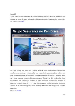 Passo 23
Agora vamos colocar o tamanho do volume oculto (Exterior / ‘’Falso”), lembrando que
tem que ser menor do que o volume raiz criado anteriormente. No caso abaixo vamos criar
um volume com 50 MB.




Por favor, escolha uma senha para o volume oculto. É muito importante que você escolha
uma boa senha. Você deve evitar escolher uma que contenha apenas uma única palavra que
pode ser encontrada em um dicionário (ou uma combinação de 2,3 ou 4 palavras). Não
deve conter quaisquer nomes ou datas de nascimento. Não deve ser fácil de adivinhar. Uma
boa senha é uma combinação aleatória de letras maiúsculas e minúsculas, números e
caracteres especiais, como @ ^ = $ * + etc. Recomendamos escolher uma senha consistem
de mais de 20 caracteres (quanto maior, melhor). O tamanho máximo possível é de 64
caracteres.
Clique em NEXT.

                                                                                     27
 
